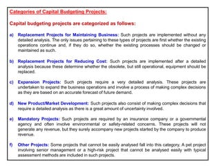 Categories of Capital Budgeting Projects:
Capital budgeting projects are categorized as follows:
a) Replacement Projects for Maintaining Business: Such projects are implemented without any
detailed analysis. The only issues pertaining to these types of projects are first whether the existing
operations continue and, if they do so, whether the existing processes should be changed or
maintained as such.
b) Replacement Projects for Reducing Cost: Such projects are implemented after a detailed
analysis because these determine whether the obsolete, but still operational, equipment should be
replaced.
c) Expansion Projects: Such projects require a very detailed analysis. These projects are
undertaken to expand the business operations and involve a process of making complex decisions
as they are based on an accurate forecast of future demand.
d) New Product/Market Development: Such projects also consist of making complex decisions that
require a detailed analysis as there is a great amount of uncertainty involved.
e) Mandatory Projects: Such projects are required by an insurance company or a governmental
agency and often involve environmental or safety-related concerns. These projects will not
generate any revenue, but they surely accompany new projects started by the company to produce
revenue.
f) Other Projects: Some projects that cannot be easily analysed fall into this category. A pet project
involving senior management or a high-risk project that cannot be analysed easily with typical
assessment methods are included in such projects.
 