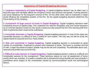 Importance of Capital Budgeting Decisions
1. Long-term Implications of Capital Budgeting: A capital budgeting decision has its effect over a
long time span and inevitably affects the company’s future cost structure and growth. A wrong decision
can prove disastrous for the long-term survival of firm. On the other hand, lack of investment in asset
would influence the competitive position of the firm. So the capital budgeting decisions determine the
future destiny of the company.
2. Involvement of large amount of funds in Capital Budgeting: Capital budgeting decisions need
substantial amount of capital outlay. This underlines the need for thoughtful, wise and correct decisions
as an incorrect decision would not only result in losses but also prevent the firm from earning profit from
other investments which could not be undertaken.
3. Irreversible decisions in Capital Budgeting: Capital budgeting decisions in most of the cases are
irreversible because it is difficult to find a market for such assets. The only way out will be scrap the
capital assets so acquired and incur heavy losses.
4. Risk and uncertainty in Capital budgeting: Capital budgeting decision is surrounded by great
number of uncertainties. Investment is present and investment is future. The future is uncertain and full
of risks. Longer the period of project, greater may be the risk and uncertainty. The estimates about cost,
revenues and profits may not come true.
5. Difficult to make decision in Capital budgeting: Capital budgeting decision making is a difficult and
complicated exercise for the management. These decisions require an over all assessment of future
events which are uncertain. It is really a marathon job to estimate the future benefits and cost correctly in
quantitative terms subject to the uncertainties caused by economic-political social and technological
factors.
 