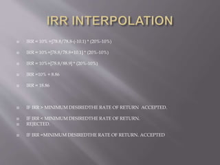  IRR = 10% +[78.8/78.8-(-10.1) * (20%-10%)
 IRR = 10%+[78.8/78.8+10.1] * (20%-10%)
 IRR = 10%+[78.8/88.9] * (20%-10%)
 IRR =10% + 8.86
 IRR = 18.86
 IF IRR > MINIMUM DESIREDTHE RATE OF RETURN ACCEPTED.
 IF IRR < MINIMUM DESIREDTHE RATE OF RETURN.
 REJECTED.
 IF IRR =MINIMUM DESIREDTHE RATE OF RETURN. ACCEPTED
 