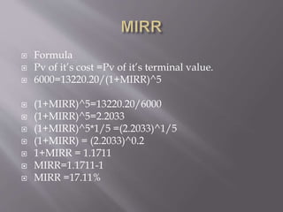  Formula
 Pv of it’s cost =Pv of it’s terminal value.
 6000=13220.20/(1+MIRR)^5
 (1+MIRR)^5=13220.20/6000
 (1+MIRR)^5=2.2033
 (1+MIRR)^5*1/5 =(2.2033)^1/5
 (1+MIRR) = (2.2033)^0.2
 1+MIRR = 1.1711
 MIRR=1.1711-1
 MIRR =17.11%
 