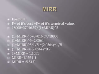  Formula
 Pv of it’s cost =Pv of it’s terminal value.
 18000=37016.57/(1+MIRR)^5
 (1+MIRR)^5=37016.57/18000
 (1+MIRR)^5=2.0564
 (1+MIRR)^5*1/5 =(2.0564)^1/5
 (1+MIRR) = (2.0564)^0.2
 1+MIRR = 1.1551
 MIRR=1.1551-1
 MIRR =15.51%
 