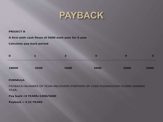 PROJECT B
A firm with cash flows of 5600 each year for 5 year
Calculate pay back period
0 1 2 3 4 5
18000 5600 5600 5600 5600 5600
FORMULA
PAYBACK=NUMBER OF YEAR+RECOVERY PORTION OF CASH FLOWS/CASH FLOWS DURING
YEAR.
Pay back =3 YEARS+1200/5600
Payback = 3.21 YEARS
 