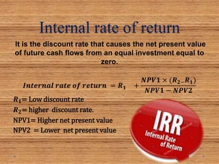 Internal rate of return
It is the discount rate that causes the net present value
of future cash flows from an equal investment equal to
zero.
𝑰𝒏𝒕𝒆𝒓𝒏𝒂𝒍 𝒓𝒂𝒕𝒆 𝒐𝒇 𝒓𝒆𝒕𝒖𝒓𝒏 = 𝑹 𝟏 +
𝑵𝑷𝑽𝟏 × (𝑹 𝟐− 𝑹 𝟏)
𝑵𝑷𝑽𝟏 − 𝑵𝑷𝑽𝟐
𝑹 𝟏= Low discount rate
𝑹 𝟐= higher discount rate.
NPV1= Higher net present value
NPV2 = Lower net present value
 