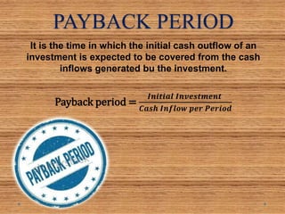 PAYBACK PERIOD
It is the time in which the initial cash outflow of an
investment is expected to be covered from the cash
inflows generated bu the investment.
Payback period =
𝑰𝒏𝒊𝒕𝒊𝒂𝒍 𝑰𝒏𝒗𝒆𝒔𝒕𝒎𝒆𝒏𝒕
𝑪𝒂𝒔𝒉 𝑰𝒏𝒇𝒍𝒐𝒘 𝒑𝒆𝒓 𝑷𝒆𝒓𝒊𝒐𝒅
 