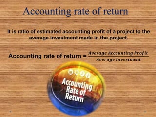 Accounting rate of return
It is ratio of estimated accounting profit of a project to the
average investment made in the project.
Accounting rate of return =
𝑨𝒗𝒆𝒓𝒂𝒈𝒆 𝑨𝒄𝒄𝒐𝒖𝒏𝒕𝒊𝒏𝒈 𝑷𝒓𝒐𝒇𝒊𝒕
𝑨𝒗𝒆𝒓𝒂𝒈𝒆 𝑰𝒏𝒗𝒆𝒔𝒕𝒎𝒆𝒏𝒕
 