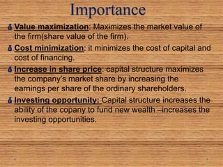 Importance
Value maximization: Maximizes the market value of
the firm(share value of the firm).
Cost minimization: it minimizes the cost of capital and
cost of financing.
Increase in share price: capital structure maximizes
the company’s market share by increasing the
earnings per share of the ordinary shareholders.
Investing opportunity: Capital structure increases the
ability of the copany to fund new wealth –increases the
investing opportunities.
 