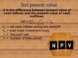 Net present value
It is the difference between present value of
cash inflows and the present value of cash
outflows.
NPV= 𝑡=1
𝑇 𝐶 𝑡
(1+𝑟) 𝑡 − 𝐶0
𝐶𝑡 = net cash inflows during the period‘t’
𝐶0 = total initial investment costs.
r = discount rate.
t = number of time period
 