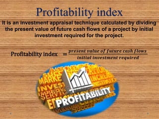 Profitability index
It is an investment appraisal technique calculated by dividing
the present value of future cash flows of a project by initial
investment required for the project.
Profitability index =
𝒑𝒓𝒆𝒔𝒆𝒏𝒕 𝒗𝒂𝒍𝒖𝒆 𝒐𝒇 𝒇𝒖𝒕𝒖𝒓𝒆 𝒄𝒂𝒔𝒉 𝒇𝒍𝒐𝒘𝒔
𝒊𝒏𝒊𝒕𝒊𝒂𝒍 𝒊𝒏𝒗𝒆𝒔𝒕𝒎𝒆𝒏𝒕 𝒓𝒆𝒒𝒖𝒊𝒓𝒆𝒅
 
