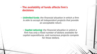• The availability of funds affects firm’s
decisions
• Unlimited funds: the financial situation in which a firm
is able to accept all independent projects that provide
an acceptable return.
• Capital rationing: the financial situation in which a
firm has only a fixed number of dollars available for
capital expenditures, and numerous projects compete
for these dollars.
 