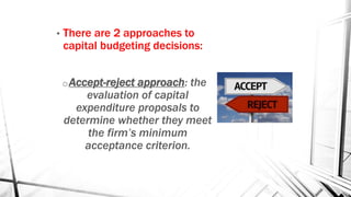 • There are 2 approaches to
capital budgeting decisions:
oAccept-reject approach: the
evaluation of capital
expenditure proposals to
determine whether they meet
the firm’s minimum
acceptance criterion.
 
