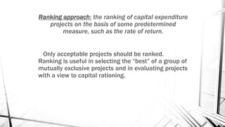 Ranking approach: the ranking of capital expenditure
projects on the basis of some predetermined
measure, such as the rate of return.
Only acceptable projects should be ranked.
Ranking is useful in selecting the “best” of a group of
mutually exclusive projects and in evaluating projects
with a view to capital rationing.
 