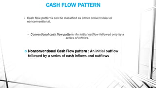 CASH FLOW PATTERN
• Cash flow patterns can be classified as either conventional or
nonconventional.
• Conventional cash flow pattern: An initial outflow followed only by a
series of inflows.
 Nonconventional Cash Flow pattern : An initial outflow
followed by a series of cash inflows and outflows
 