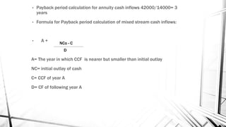 • Payback period calculation for annuity cash inflows 42000/14000= 3
years
• Formula for Payback period calculation of mixed stream cash inflows:
• A +
A= The year in which CCF is nearer but smaller than initial outlay
NC= initial outlay of cash
C= CCF of year A
D= CF of following year A
NCo - C
D
 
