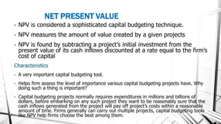 NET PRESENT VALUE
• NPV is considered a sophisticated capital budgeting technique.
• NPV measures the amount of value created by a given projects
• NPV is found by subtracting a project’s initial investment from the
present value of its cash inflows discounted at a rate equal to the firm’s
cost of capital
Characteristics
• A very important capital budgeting tool.
• Helps firm assess the level of importance various capital budgeting projects have. Why
doing such a thing is important?
• Capital budgeting projects normally requires expenditures in millions and billions of
dollars, before embarking on any such project they want to be reasonably sure that the
cash inflows generated from the project will pay off project’s costs within a reasonable
amount of time. Firms generally can carry out multiple projects, capital budgeting tools
like NPV help firms choose the best among them.
 
