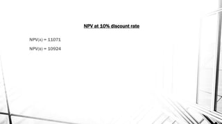NPV(A) = 11071
NPV(B) = 10924
NPV at 10% discount rate
 