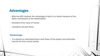 Advantages
o With the NPV method, the advantage is that it is a direct measure of the
dollar contribution to the stockholders.
o Considers time value of money
o Considers all cash flows
Disadvantage:
o It is based on estimated future cash flows of the project and estimates
may be far from actual results.
 