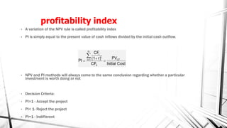 profitability index
• A variation of the NPV rule is called profitability index
• PI is simply equal to the present value of cash inflows divided by the initial cash outflow.
• NPV and PI methods will always come to the same conclusion regarding whether a particular
investment is worth doing or not
• Decision Criteria:
• PI>1 - Accept the project
• PI< 1- Reject the project
• PI=1 - Indifferent
 