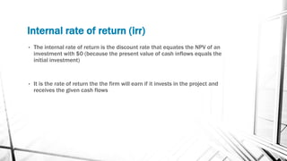 Internal rate of return (irr)
• The internal rate of return is the discount rate that equates the NPV of an
investment with $0 (because the present value of cash inflows equals the
initial investment)
• It is the rate of return the the firm will earn if it invests in the project and
receives the given cash flows
 