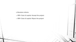  Decision criteria:
 IRR> Cost of capital- Accept the project
 IRR< Cost of capital- Reject the project
 