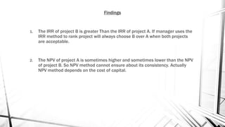 Findings
1. The IRR of project B is greater Than the IRR of project A. If manager uses the
IRR method to rank project will always choose B over A when both projects
are acceptable.
2. The NPV of project A is sometimes higher and sometimes lower than the NPV
of project B. So NPV method cannot ensure about its consistency. Actually
NPV method depends on the cost of capital.
 