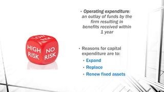 • Operating expenditure:
an outlay of funds by the
firm resulting in
benefits received within
1 year
• Reasons for capital
expenditure are to:
• Expand
• Replace
• Renew fixed assets
 