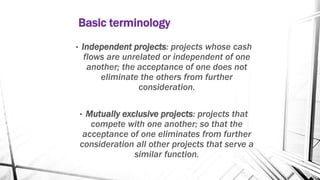 Basic terminology
• Independent projects: projects whose cash
flows are unrelated or independent of one
another; the acceptance of one does not
eliminate the others from further
consideration.
• Mutually exclusive projects: projects that
compete with one another; so that the
acceptance of one eliminates from further
consideration all other projects that serve a
similar function.
 