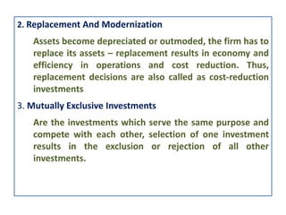 2. Replacement And Modernization
Assets become depreciated or outmoded, the firm has to
replace its assets – replacement results in economy and
efficiency in operations and cost reduction. Thus,
replacement decisions are also called as cost-reduction
investments
3. Mutually Exclusive Investments
Are the investments which serve the same purpose and
compete with each other, selection of one investment
results in the exclusion or rejection of all other
investments.
 