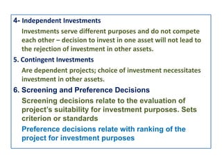 4- Independent Investments
Investments serve different purposes and do not compete
each other – decision to invest in one asset will not lead to
the rejection of investment in other assets.
5. Contingent Investments
Are dependent projects; choice of investment necessitates
investment in other assets.
6. Screening and Preference Decisions
Screening decisions relate to the evaluation of
project’s suitability for investment purposes. Sets
criterion or standards
Preference decisions relate with ranking of the
project for investment purposes
 