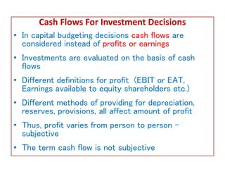 Cash Flows For Investment Decisions
• In capital budgeting decisions cash flows are
considered instead of profits or earnings
• Investments are evaluated on the basis of cash
flows
• Different definitions for profit (EBIT or EAT,
Earnings available to equity shareholders etc.)
• Different methods of providing for depreciation,
reserves, provisions, all affect amount of profit
• Thus, profit varies from person to person –
subjective
• The term cash flow is not subjective
 