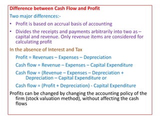 Difference between Cash Flow and Profit
Two major differences:-
• Profit is based on accrual basis of accounting
• Divides the receipts and payments arbitrarily into two as –
capital and revenue. Only revenue items are considered for
calculating profit
In the absence of Interest and Tax
Profit = Revenues – Expenses – Depreciation
Cash flow = Revenue – Expenses – Capital Expenditure
Cash flow = (Revenue – Expenses – Depreciation +
Depreciation – Capital Expenditure or
Cash flow = (Profit + Depreciation) - Capital Expenditure
Profits can be changed by changing the accounting policy of the
firm (stock valuation method), without affecting the cash
flows
 