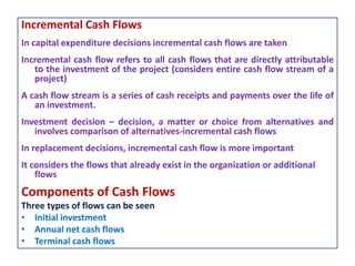 Incremental Cash Flows
In capital expenditure decisions incremental cash flows are taken
Incremental cash flow refers to all cash flows that are directly attributable
to the investment of the project (considers entire cash flow stream of a
project)
A cash flow stream is a series of cash receipts and payments over the life of
an investment.
Investment decision – decision, a matter or choice from alternatives and
involves comparison of alternatives-incremental cash flows
In replacement decisions, incremental cash flow is more important
It considers the flows that already exist in the organization or additional
flows
Components of Cash Flows
Three types of flows can be seen
• Initial investment
• Annual net cash flows
• Terminal cash flows
 