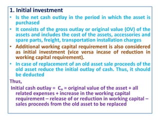 1. Initial investment
• Is the net cash outlay in the period in which the asset is
purchased
• It consists of the gross outlay or original value (OV) of the
assets and includes the cost of the assets, accessories and
spare parts, freight, transportation installation charges
• Additional working capital requirement is also considered
as initial investment (vice versa incase of reduction in
working capital requirement).
• In case of replacement of an old asset sale proceeds of the
old asset reduce the initial outlay of cash. Thus, it should
be deducted
Thus,
Initial cash outlay = Cₒ = original value of the asset + all
related expenses + increase in the working capital
requirement – release of or reduction in working capital –
sales proceeds from the old asset to be replaced
 