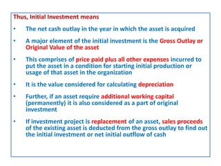 Thus, Initial Investment means
• The net cash outlay in the year in which the asset is acquired
• A major element of the initial investment is the Gross Outlay or
Original Value of the asset
• This comprises of price paid plus all other expenses incurred to
put the asset in a condition for starting initial production or
usage of that asset in the organization
• It is the value considered for calculating depreciation
• Further, if an asset require additional working capital
(permanently) it is also considered as a part of original
investment
• If investment project is replacement of an asset, sales proceeds
of the existing asset is deducted from the gross outlay to find out
the initial investment or net initial outflow of cash
 