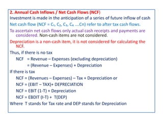 2. Annual Cash Inflows / Net Cash Flows (NCF)
Investment is made in the anticipation of a series of future inflow of cash
Net cash flow (NCF = C₁, C₂, C₃, C₄ ….Cn) refer to after tax cash flows.
To ascertain net cash flows only actual cash receipts and payments are
considered. Non-cash items are not considered.
Depreciation is a non-cash item, it is not considered for calculating the
NCF.
Thus, if there is no tax
NCF = Revenue – Expenses (excluding depreciation)
= (Revenue – Expenses) + Depreciation
If there is tax
NCF = (Revenues – Expenses) – Tax + Depreciation or
NCF = (EBIT – TAX)+ DEPRECIATION
NCF = EBIT (1-T) + Depreciation
NCF = EBDIT (I-T) + T(DEP)
Where T stands for Tax rate and DEP stands for Depreciation
 