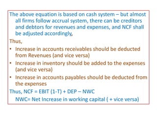 The above equation is based on cash system – but almost
all firms follow accrual system, there can be creditors
and debtors for revenues and expenses, and NCF shall
be adjusted accordingly,
Thus,
• Increase in accounts receivables should be deducted
from Revenues (and vice versa)
• Increase in inventory should be added to the expenses
(and vice versa)
• Increase in accounts payables should be deducted from
the expenses
Thus, NCF = EBIT (1-T) + DEP – NWC
NWC= Net Increase in working capital ( + vice versa)
 