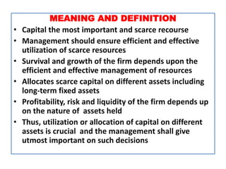 MEANING AND DEFINITION
• Capital the most important and scarce recourse
• Management should ensure efficient and effective
utilization of scarce resources
• Survival and growth of the firm depends upon the
efficient and effective management of resources
• Allocates scarce capital on different assets including
long-term fixed assets
• Profitability, risk and liquidity of the firm depends up
on the nature of assets held
• Thus, utilization or allocation of capital on different
assets is crucial and the management shall give
utmost important on such decisions
 