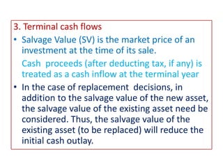 3. Terminal cash flows
• Salvage Value (SV) is the market price of an
investment at the time of its sale.
Cash proceeds (after deducting tax, if any) is
treated as a cash inflow at the terminal year
• In the case of replacement decisions, in
addition to the salvage value of the new asset,
the salvage value of the existing asset need be
considered. Thus, the salvage value of the
existing asset (to be replaced) will reduce the
initial cash outlay.
 