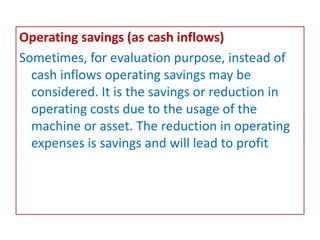 Operating savings (as cash inflows)
Sometimes, for evaluation purpose, instead of
cash inflows operating savings may be
considered. It is the savings or reduction in
operating costs due to the usage of the
machine or asset. The reduction in operating
expenses is savings and will lead to profit
 