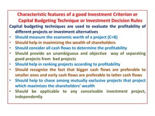 Characteristic features of a good Investment Criterion or
Capital Budgeting Technique or Investment Decision Rules
Capital budgeting techniques are used to evaluate the profitability of
different projects or investment alternatives
• Should measure the economic worth of a project (C<B)
• Should help in maximizing the wealth of shareholders
• Should consider all cash flows to determine the profitability
• Should provide an unambiguous and objective way of separating
good projects from bad projects
• Should help in ranking projects according to profitability
• Should recognize the fact that bigger cash flows are preferable to
smaller ones and early cash flows are preferable to latter cash flows
• Should help to chose among mutually exclusive projects that project
which maximizes the shareholders’ wealth
• Should be applicable to any conceivable investment project,
independently
 