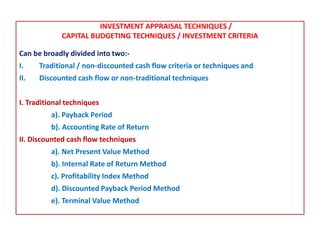 INVESTMENT APPRAISAL TECHNIQUES /
CAPITAL BUDGETING TECHNIQUES / INVESTMENT CRITERIA
Can be broadly divided into two:-
I. Traditional / non-discounted cash flow criteria or techniques and
II. Discounted cash flow or non-traditional techniques
I. Traditional techniques
a). Payback Period
b). Accounting Rate of Return
II. Discounted cash flow techniques
a). Net Present Value Method
b). Internal Rate of Return Method
c). Profitability Index Method
d). Discounted Payback Period Method
e). Terminal Value Method
 