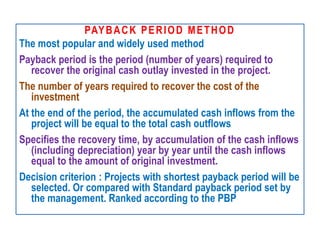 PAYBACK PERIOD METHOD
The most popular and widely used method
Payback period is the period (number of years) required to
recover the original cash outlay invested in the project.
The number of years required to recover the cost of the
investment
At the end of the period, the accumulated cash inflows from the
project will be equal to the total cash outflows
Specifies the recovery time, by accumulation of the cash inflows
(including depreciation) year by year until the cash inflows
equal to the amount of original investment.
Decision criterion : Projects with shortest payback period will be
selected. Or compared with Standard payback period set by
the management. Ranked according to the PBP
 
