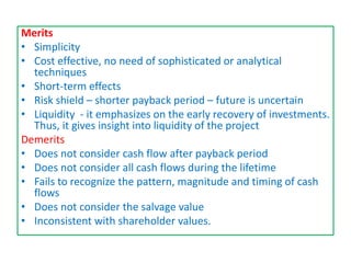 Merits
• Simplicity
• Cost effective, no need of sophisticated or analytical
techniques
• Short-term effects
• Risk shield – shorter payback period – future is uncertain
• Liquidity - it emphasizes on the early recovery of investments.
Thus, it gives insight into liquidity of the project
Demerits
• Does not consider cash flow after payback period
• Does not consider all cash flows during the lifetime
• Fails to recognize the pattern, magnitude and timing of cash
flows
• Does not consider the salvage value
• Inconsistent with shareholder values.
 