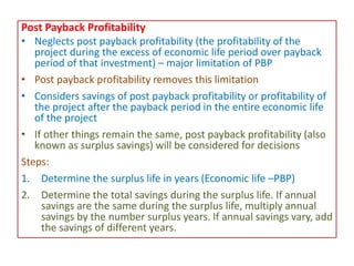 Post Payback Profitability
• Neglects post payback profitability (the profitability of the
project during the excess of economic life period over payback
period of that investment) – major limitation of PBP
• Post payback profitability removes this limitation
• Considers savings of post payback profitability or profitability of
the project after the payback period in the entire economic life
of the project
• If other things remain the same, post payback profitability (also
known as surplus savings) will be considered for decisions
Steps:
1. Determine the surplus life in years (Economic life –PBP)
2. Determine the total savings during the surplus life. If annual
savings are the same during the surplus life, multiply annual
savings by the number surplus years. If annual savings vary, add
the savings of different years.
 