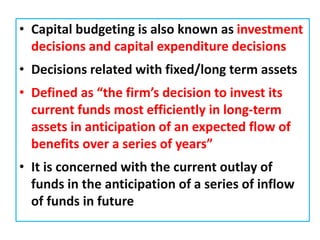 • Capital budgeting is also known as investment
decisions and capital expenditure decisions
• Decisions related with fixed/long term assets
• Defined as “the firm’s decision to invest its
current funds most efficiently in long-term
assets in anticipation of an expected flow of
benefits over a series of years”
• It is concerned with the current outlay of
funds in the anticipation of a series of inflow
of funds in future
 