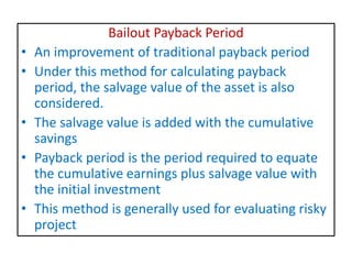 Bailout Payback Period
• An improvement of traditional payback period
• Under this method for calculating payback
period, the salvage value of the asset is also
considered.
• The salvage value is added with the cumulative
savings
• Payback period is the period required to equate
the cumulative earnings plus salvage value with
the initial investment
• This method is generally used for evaluating risky
project
 