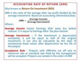 ACCOUNTING RATE OF RETURN (ARR)
Also known as Return On Investment (ROI)
ARR is the ratio of the average after tax profit divided by the
average investment. Based on accounting information/data
Where:-
Average income means Earnings after taxes but before
interest. It is equal to Earnings After Tax plus Interest
Average Investment – if the investment is depreciated
constantly, it will be equal to half of the original
investment. It can also be calculated by the total of
investments book values after depreciation by the life of
the project
Acceptance Rule : Projects with ARR>the cut off rate or
minimum rate or standard rate fixed by the management
will be accepted. Projects are ranked in the order of ARR
 