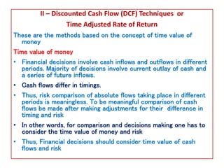 II – Discounted Cash Flow (DCF) Techniques or
Time Adjusted Rate of Return
These are the methods based on the concept of time value of
money
Time value of money
• Financial decisions involve cash inflows and outflows in different
periods. Majority of decisions involve current outlay of cash and
a series of future inflows.
• Cash flows differ in timings.
• Thus, risk comparison of absolute flows taking place in different
periods is meaningless. To be meaningful comparison of cash
flows be made after making adjustments for their difference in
timing and risk
• In other words, for comparison and decisions making one has to
consider the time value of money and risk
• Thus, Financial decisions should consider time value of cash
flows and risk
 
