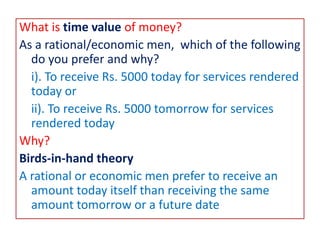 What is time value of money?
As a rational/economic men, which of the following
do you prefer and why?
i). To receive Rs. 5000 today for services rendered
today or
ii). To receive Rs. 5000 tomorrow for services
rendered today
Why?
Birds-in-hand theory
A rational or economic men prefer to receive an
amount today itself than receiving the same
amount tomorrow or a future date
 