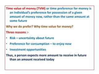 Time value of money (TVM) or time preference for money is
an individual’s preference for possession of a given
amount of money now, rather than the same amount at
some future
Why we do prefer? Why time value for money?
Three reasons :-
• Risk – uncertainty about future
• Preference for consumption – to enjoy now
• Investment opportunities
Thus, a person expects more amount to receive in future
than an amount received today
 