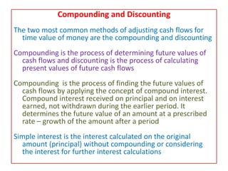 Compounding and Discounting
The two most common methods of adjusting cash flows for
time value of money are the compounding and discounting
Compounding is the process of determining future values of
cash flows and discounting is the process of calculating
present values of future cash flows
Compounding is the process of finding the future values of
cash flows by applying the concept of compound interest.
Compound interest received on principal and on interest
earned, not withdrawn during the earlier period. It
determines the future value of an amount at a prescribed
rate – growth of the amount after a period
Simple interest is the interest calculated on the original
amount (principal) without compounding or considering
the interest for further interest calculations
 